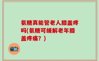 氨糖真能管老人膝盖疼吗(氨糖可缓解老年膝盖疼痛？)