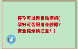 怀孕可以用骨胶原吗(孕妇可否服用骨胶原？安全提示请注意！)