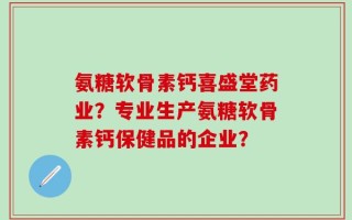 氨糖软骨素钙喜盛堂药业？专业生产氨糖软骨素钙保健品的企业？
