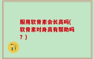 服用软骨素会长高吗(软骨素对身高有帮助吗？)