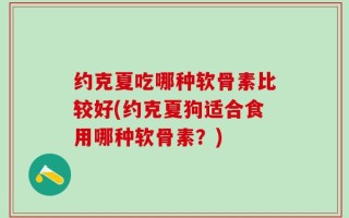 约克夏吃哪种软骨素比较好(约克夏狗适合食用哪种软骨素？)