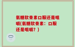 氨糖软骨素口服还是咀嚼(氨糖软骨素：口服还是咀嚼？)
