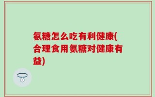 氨糖怎么吃有利健康(合理食用氨糖对健康有益)