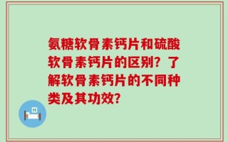 氨糖软骨素钙片和硫酸软骨素钙片的区别？了解软骨素钙片的不同种类及其功效？