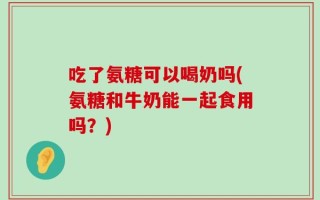 吃了氨糖可以喝奶吗(氨糖和牛奶能一起食用吗？)