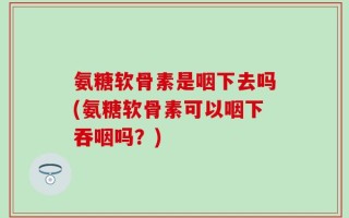 氨糖软骨素是咽下去吗(氨糖软骨素可以咽下吞咽吗？)