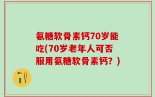 氨糖软骨素钙70岁能吃(70岁老年人可否服用氨糖软骨素钙？)