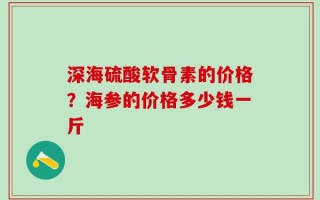 深海硫酸软骨素的价格？海参的价格多少钱一斤