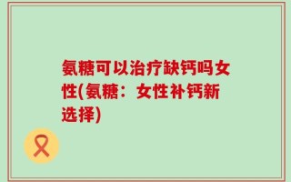 氨糖可以治疗缺钙吗女性(氨糖：女性补钙新选择)