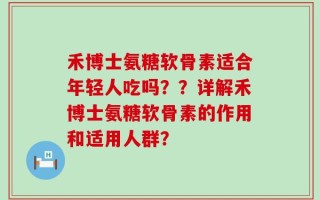 禾博士氨糖软骨素适合年轻人吃吗？？详解禾博士氨糖软骨素的作用和适用人群？
