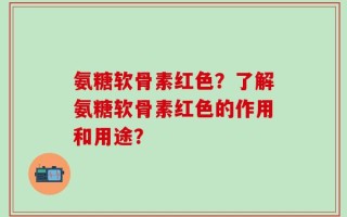 氨糖软骨素红色？了解氨糖软骨素红色的作用和用途？