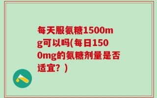 每天服氨糖1500mg可以吗(每日1500mg的氨糖剂量是否适宜？)