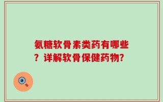 氨糖软骨素类药有哪些？详解软骨保健药物？