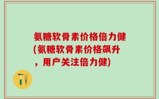 氨糖软骨素价格倍力健(氨糖软骨素价格飙升，用户关注倍力健)