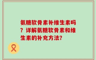 氨糖软骨素补维生素吗？详解氨糖软骨素和维生素的补充方法？