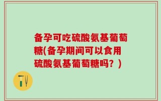 备孕可吃硫酸氨基葡萄糖(备孕期间可以食用硫酸氨基葡萄糖吗？)