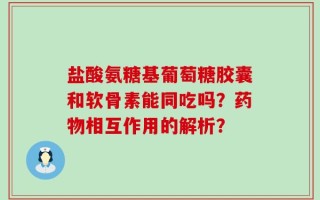 盐酸氨糖基葡萄糖胶囊和软骨素能同吃吗？药物相互作用的解析？