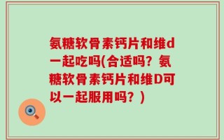 氨糖软骨素钙片和维d一起吃吗(合适吗？氨糖软骨素钙片和维D可以一起服用吗？)