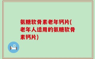 氨糖软骨素老年钙片(老年人适用的氨糖软骨素钙片)