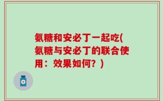 氨糖和安必丁一起吃(氨糖与安必丁的联合使用：效果如何？)