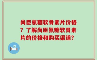 尚臣氨糖软骨素片价格？了解尚臣氨糖软骨素片的价格和购买渠道？