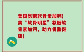 美国氨糖软骨素加钙(美“软骨明星”氨糖软骨素加钙，助力骨骼健康)