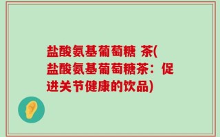 盐酸氨基葡萄糖 茶(盐酸氨基葡萄糖茶：促进关节健康的饮品)