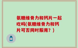 氨糖维骨力和钙片一起吃吗(氨糖维骨力和钙片可否同时服用？)