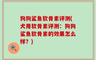狗狗鲨鱼软骨素评测(犬用软骨素评测：狗狗鲨鱼软骨素的效果怎么样？)