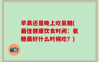 早晨还是晚上吃氨糖(最佳健康饮食时间：氨糖最好什么时候吃？)