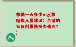 氨糖一天多少mg(氨糖摄入量建议：合适的每日剂量是多少毫克？)