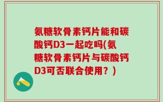 氨糖软骨素钙片能和碳酸钙D3一起吃吗(氨糖软骨素钙片与碳酸钙D3可否联合使用？)