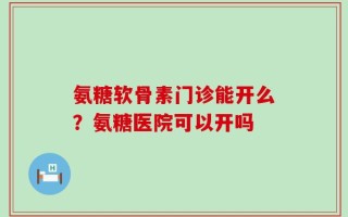 氨糖软骨素门诊能开么？氨糖医院可以开吗