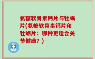 氨糖软骨素钙片与牡蛎片(氨糖软骨素钙片和牡蛎片：哪种更适合关节健康？)