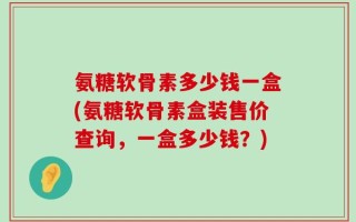 氨糖软骨素多少钱一盒(氨糖软骨素盒装售价查询，一盒多少钱？)