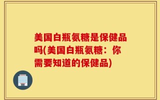 美国白瓶氨糖是保健品吗(美国白瓶氨糖：你需要知道的保健品)