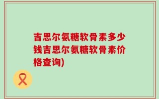 吉思尔氨糖软骨素多少钱吉思尔氨糖软骨素价格查询)