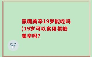 氨糖美辛19岁能吃吗(19岁可以食用氨糖美辛吗？