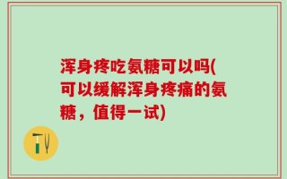 浑身疼吃氨糖可以吗(可以缓解浑身疼痛的氨糖，值得一试)
