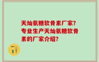 天灿氨糖软骨素厂家？专业生产天灿氨糖软骨素的厂家介绍？