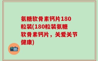 氨糖软骨素钙片180粒装(180粒装氨糖软骨素钙片，关爱关节健康)