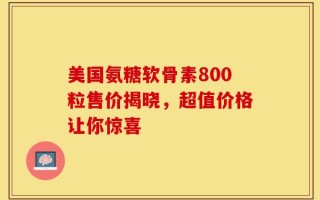美国氨糖软骨素800粒售价揭晓，超值价格让你惊喜
