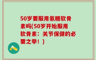 50岁要服用氨糖软骨素吗(50岁开始服用软骨素：关节保健的必要之举！)