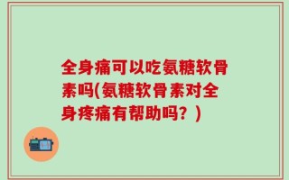 全身痛可以吃氨糖软骨素吗(氨糖软骨素对全身疼痛有帮助吗？)