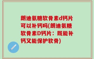 朗迪氨糖软骨素d钙片可以补钙吗(朗迪氨糖软骨素D钙片：既能补钙又能保护软骨)