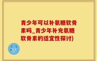 青少年可以补氨糖软骨素吗_青少年补充氨糖软骨素的适宜性探讨)