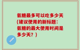 氨糖最多可以吃多少天(建议使用的新标题：氨糖的最大使用时间是多少天？)