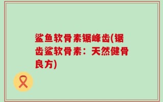 鲨鱼软骨素锯峰齿(锯齿鲨软骨素：天然健骨良方)