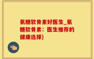 氨糖软骨素好医生_氨糖软骨素：医生推荐的健康选择)