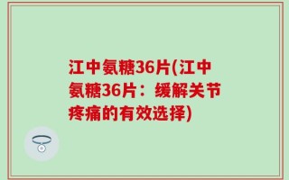 江中氨糖36片(江中氨糖36片：缓解关节疼痛的有效选择)